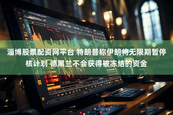 淄博股票配资网平台 特朗普称伊朗将无限期暂停核计划 德黑兰不会获得被冻结的资金