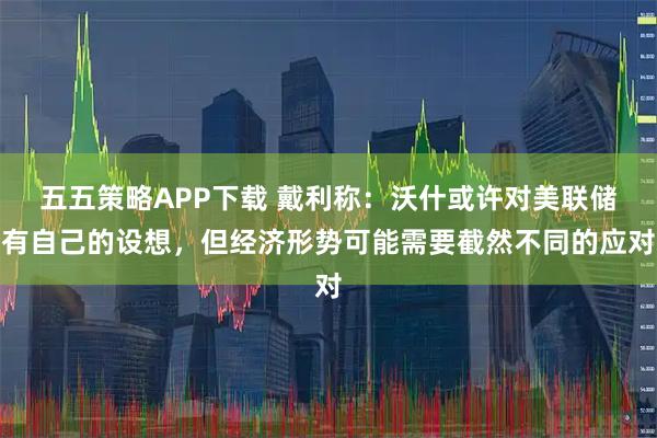 五五策略APP下载 戴利称：沃什或许对美联储有自己的设想，但经济形势可能需要截然不同的应对