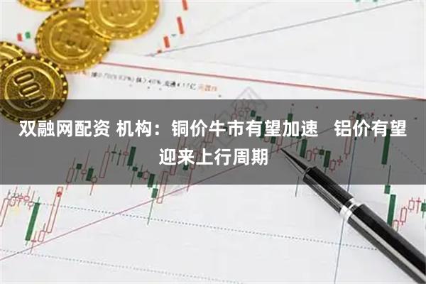 双融网配资 机构：铜价牛市有望加速   铝价有望迎来上行周期