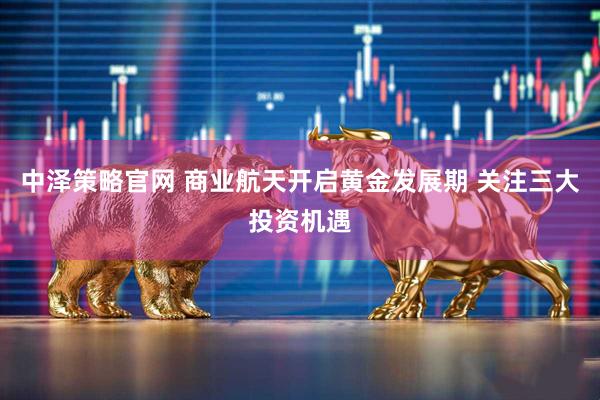 中泽策略官网 商业航天开启黄金发展期 关注三大投资机遇