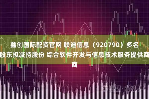 鑫创国际配资官网 联迪信息（920790）多名股东拟减持股份 综合软件开发与信息技术服务提供商