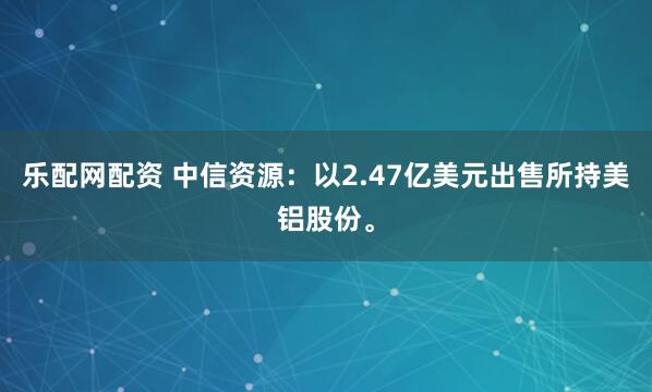 乐配网配资 中信资源：以2.47亿美元出售所持美铝股份。