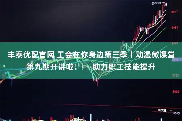 丰泰优配官网 工会在你身边第三季丨动漫微课堂第九期开讲啦！——助力职工技能提升