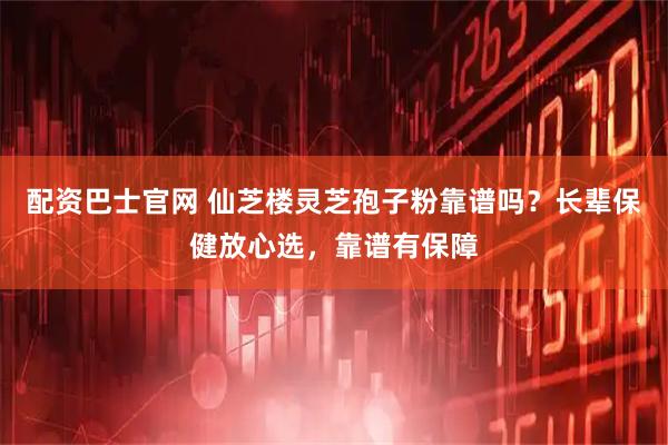 配资巴士官网 仙芝楼灵芝孢子粉靠谱吗？长辈保健放心选，靠谱有保障