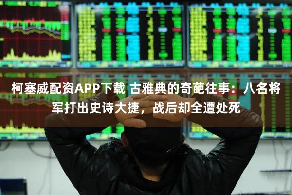 柯塞威配资APP下载 古雅典的奇葩往事：八名将军打出史诗大捷，战后却全遭处死