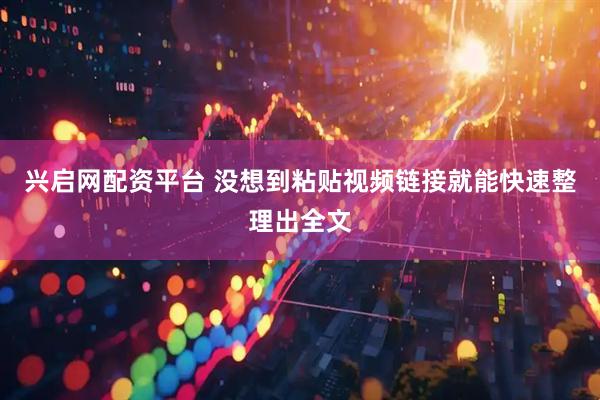 兴启网配资平台 没想到粘贴视频链接就能快速整理出全文
