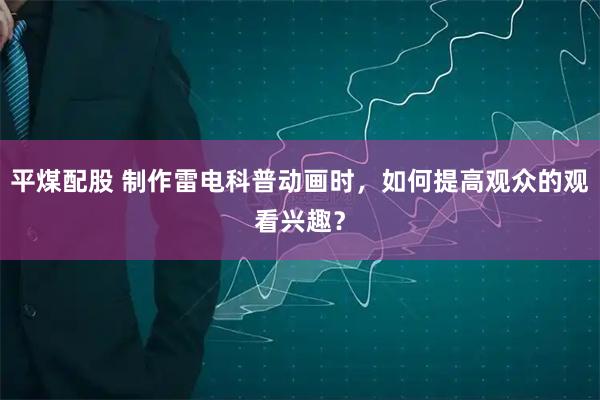 平煤配股 制作雷电科普动画时，如何提高观众的观看兴趣？