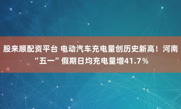 股来顺配资平台 电动汽车充电量创历史新高！河南“五一”假期日均充电量增41.7％