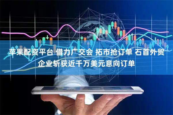 苹果配资平台 借力广交会 拓市抢订单 石首外贸企业斩获近千万美元意向订单
