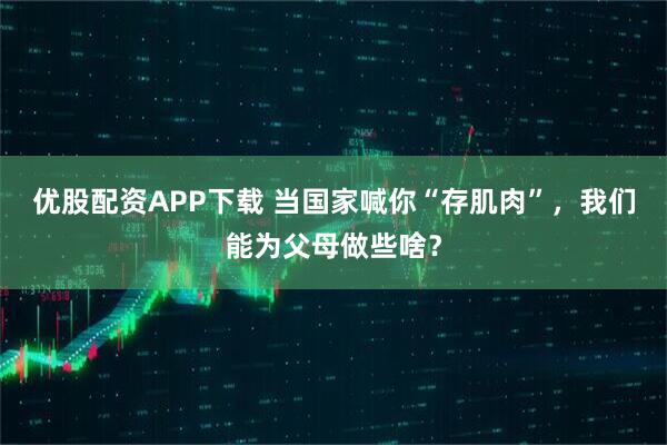 优股配资APP下载 当国家喊你“存肌肉”，我们能为父母做些啥？